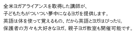 全米ヨガアライアンスを取得した講師が、子どもたちがついつい夢中になるヨガを提供します。英語は体を使って覚えるもの、だから英語とヨガはぴったり。保護者の方々も大好きなヨガ。親子ヨガ教室も開催可能です。