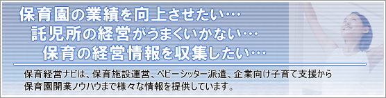 保育経営ナビは、「業績を向上させたい」 「経営が上手くいかない…」 「経営に関する情報を収集したい…」そんな保育・子育て支援に携わる企業様のための経営情報サイトです。
> 施設運営、ベビーシッター派遣、企業向け子育て支援から保育園開業のノウハウまで様々な情報をご提供します。